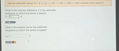 Use the arithmetic series 14+6+(-2)+(-10)+(-18)+(-26)+(-34) to answer each question 
What is the common difference of the arithmetic 
sequence on which the series is based
d=□ -6
COMPLETE 
What is the exlicit rule for the arithmetic 
sequence on which the series is based?
a_1=□