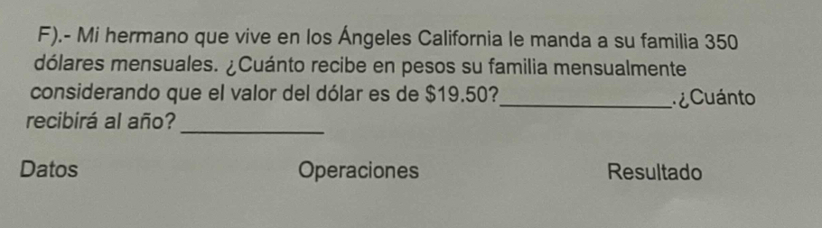 .- Mi hermano que vive en los Ángeles California le manda a su familia 350
dólares mensuales. ¿Cuánto recibe en pesos su familia mensualmente 
considerando que el valor del dólar es de $19.50?_ Cuánto 
_ 
recibirá al año? 
Datos Operaciones Resultado