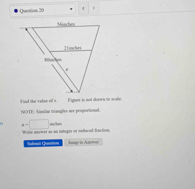 < > 
Find the value of x. Figure is not drawn to scale. 
NOTE: Similar triangles are proportional. 
n x=□ inches
Write answer as an integer or reduced fraction. 
Submit Question Jump to Answer