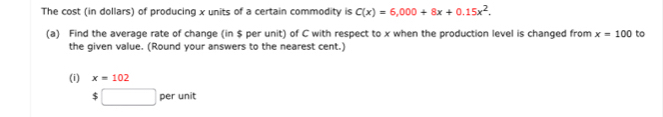 The cost (in dollars) of producing x units of a certain commodity is C(x)=6,000+8x+0.15x^2. 
(a) Find the average rate of change (in $ per unit) of C with respect to x when the production level is changed from x=100 to 
the given value. (Round your answers to the nearest cent.) 
(i) x=102
$□ perunit