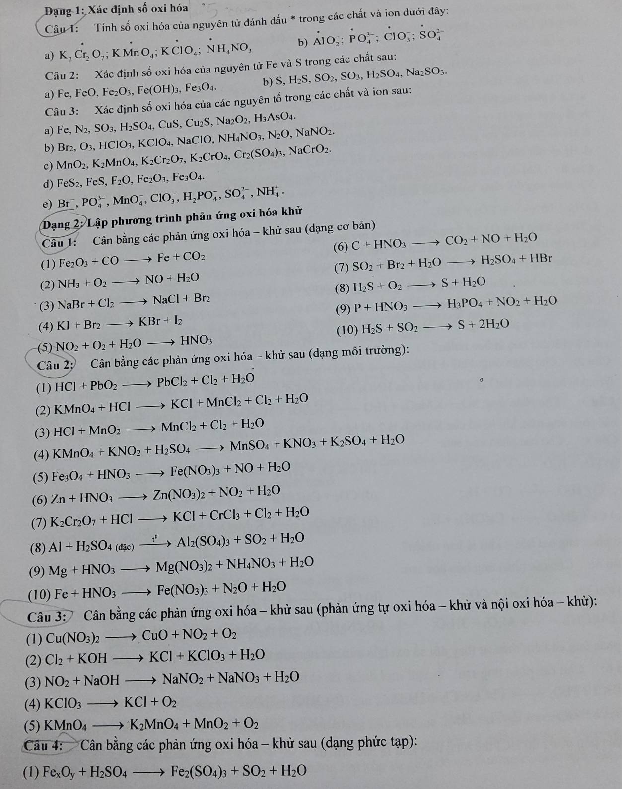 Đạng 1: Xác định số oxi hóa
Câu 1:  Tính số oxi hóa của nguyên tử đánh dấu * trong các chất và ion dưới đây:
a) K_2Cr_2O_7;KMnO_4;Kdot ClO_4;dot NH_4NO_3 b) dot A1O_2^(-;PO_4^(3-);dot C)1O_3^(-;dot S)O_4^((2-)
Câu 2: Xác định số oxi hóa của nguyên tử Fe và S trong các chất sau:
a) Fe FeO,Fe_2)O_3,Fe(OH)_3,Fe_3O_4. b) S,H_2S,SO_2,SO_3,H_2SO_4,Na_2SO_3.
Câu 3: Xác định số oxi hóa của các nguyên tố trong các chất và ion sau:
a) Fe,N_2,SO_3,H_2SO_4,CuS,Cu_2S,Na_2O_2,H_3AsO_4.
b) Br_2,O_3,HClO_3,KClO_4,NaClO,NH_4NO_3,N_2O,NaNO_2.
c) MnO_2,K_2MnO_4,K_2Cr_2O_7,K_2CrO_4,Cr_2(SO_4)_3,NaCrO_2.
d) FeS_2,FeS,F_2O,Fe_2O_3,Fe_3O_4.
e) Br^-,PO_4^((3-),MnO_4^-,ClO_3^-,H_2)PO_4^(-,SO_4^(2-),NH_4^+.
Dạng 2: Lập phương trình phản ứng oxi hóa khử
Câu 1: Cân bằng các phản ứng oxi hóa - khử sau (dạng cơ bản)
(6)
(1) Fe_2)O_3+COto Fe+CO_2 C+HNO_3to CO_2+NO+H_2O
(7) SO_2+Br_2+H_2Oto H_2SO_4+HBr
(2) NH_3+O_2to NO+H_2O H_2S+O_2to S+H_2O
(8)
(3) NaBr+Cl_2to NaCl+Br_2 P+HNO_3to H_3PO_4+NO_2+H_2O
(9)
(4) KI+Br_2to KBr+I_2 H_2S+SO_2to S+2H_2O
(10)
(5) NO_2+O_2+H_2Oto HNO_3
Câu 2: )  Cân bằng các phản ứng oxi hóa - khử sau (dạng môi trường):
(1) HCl+PbO_2to PbCl_2+Cl_2+H_2O
(2) KMnO_4+HClto KCl+MnCl_2+Cl_2+H_2O
(3) HCl+MnO_2to MnCl_2+Cl_2+H_2O
(4) KMnO_4+KNO_2+H_2SO_4to MnSO_4+KNO_3+K_2SO_4+H_2O
(5) Fe_3O_4+HNO_3to Fe(NO_3)_3+NO+H_2O
(6) Zn+HNO_3to Zn(NO_3)_2+NO_2+H_2O
(7) K_2Cr_2O_7+HClto KCl+CrCl_3+Cl_2+H_2O
(8) Al+H_2SO_4(dac)xrightarrow t^0Al_2(SO_4)_3+SO_2+H_2O
(9) Mg+HNO_3to Mg(NO_3)_2+NH_4NO_3+H_2O
(10) Fe+HNO_3to Fe(NO_3)_3+N_2O+H_2O
Câu 3:Canb cảng các phản ứng oxi hóa - khử sau (phản ứng tự oxi hóa - khử và nội oxi hóa - khử):
(1) Cu(NO_3)_2to CuO+NO_2+O_2
(2) Cl_2+KOHto KCl+KClO_3+H_2O
(3) NO_2+NaOHto NaNO_2+NaNO_3+H_2O
(4) KClO_3to KCl+O_2
(5) KMnO_4to K_2MnO_4+MnO_2+O_2
Câu 4:   Cân bằng các phản ứng oxi hóa - khử sau (dạng phức tạp):
(1) Fe_xO_y+H_2SO_4to Fe_2(SO_4)_3+SO_2+H_2O