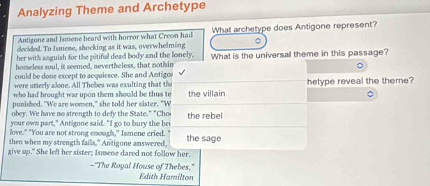Analyzing Theme and Archetype 
Antigone and Ismene heard with horror what Creon had What archetype does Antigone represent? 
decided. To Ismene, shocking as it was, overwhelming 
her with anguish for the pitiful dead body and the lonely, What is the universal theme in this passage? 
homeless soul, it seemed, nevertheless, that nothin 
could be done except to acquiesce. She and Antigor 
were utterly alone. All Thebes was exulting that th hetype reveal the theme? 
who had brought war upon them should be thus te the villain 
punished. "We are women," she told her sister. "W 
obey. We have no strength to defy the State." "Cho the rebel 
your own part," Antigone said. "I go to bury the bre 
love." "You are not strong enough," Ismene cried. " 
then when my strength fails," Antigone answered, the sage 
give up." She left her sister; Ismene dared not follow her. 
—“The Royal House of Thebes,” 
Edith Hamilton