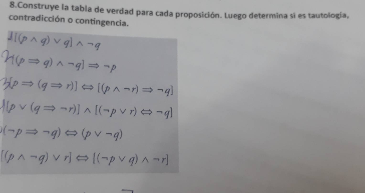 Construye la tabla de verdad para cada proposición. Luego determina si es tautología, 
contradicción o contingencia. 
∧q)νq]∧-q
(p→q)∧-q] ⇒¬t
Hp→(q→r)]⇔[(p∧¬r)→¬q]
N[pvee (qRightarrow neg r)]wedge [(neg pvee r)Leftrightarrow neg q]
(neg pRightarrow neg q)Leftrightarrow (pvee neg q)
[(pwedge neg q)vee r]Leftrightarrow [(neg pvee q)wedge neg r]