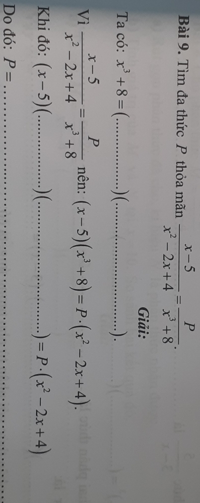 Tìm đa thức P thỏa mãn  (x-5)/x^2-2x+4 = P/x^3+8 . 
Giải: 
Ta có: x^3+8=(. _  ) (_ . ) . 
Vì  (x-5)/x^2-2x+4 = P/x^3+8  nên: (x-5)(x^3+8)=P· (x^2-2x+4). 
Khi đó: (x-5) C _) (_ . ) =P· (x^2-2x+4)
Do đó: P= _ 
_