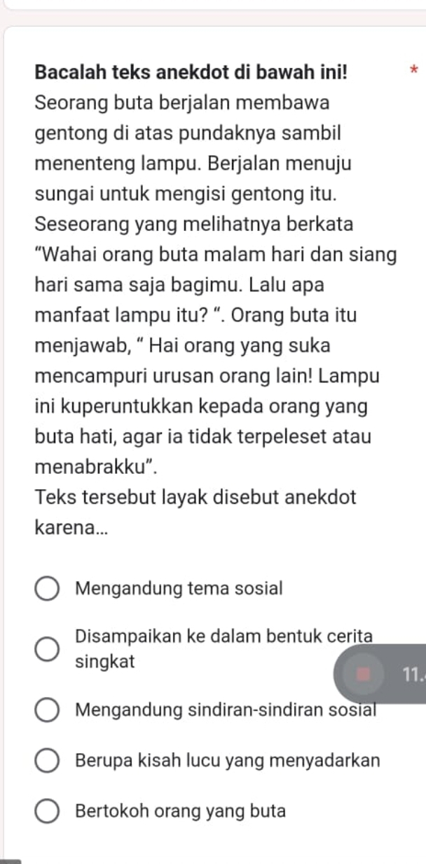 Bacalah teks anekdot di bawah ini!
Seorang buta berjalan membawa
gentong di atas pundaknya sambil
menenteng lampu. Berjalan menuju
sungai untuk mengisi gentong itu.
Seseorang yang melihatnya berkata
“Wahai orang buta malam hari dan siang
hari sama saja bagimu. Lalu apa
manfaat lampu itu? “. Orang buta itu
menjawab, “ Hai orang yang suka
mencampuri urusan orang lain! Lampu
ini kuperuntukkan kepada orang yang
buta hati, agar ia tidak terpeleset atau
menabrakku”.
Teks tersebut layak disebut anekdot
karena...
Mengandung tema sosial
Disampaikan ke dalam bentuk cerita
singkat
11.
Mengandung sindiran-sindiran sosial
Berupa kisah lucu yang menyadarkan
Bertokoh orang yang buta