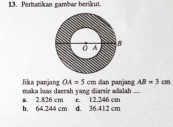 Perhatikan gambar berikut.
Jika panjang OA=5cm dan panjang AB=3cm
maka luas daerah yang diarsir adalah ....
a. 2.826 cm c. 12.246 cm
b. 64.244 cm d. 36.412 cm