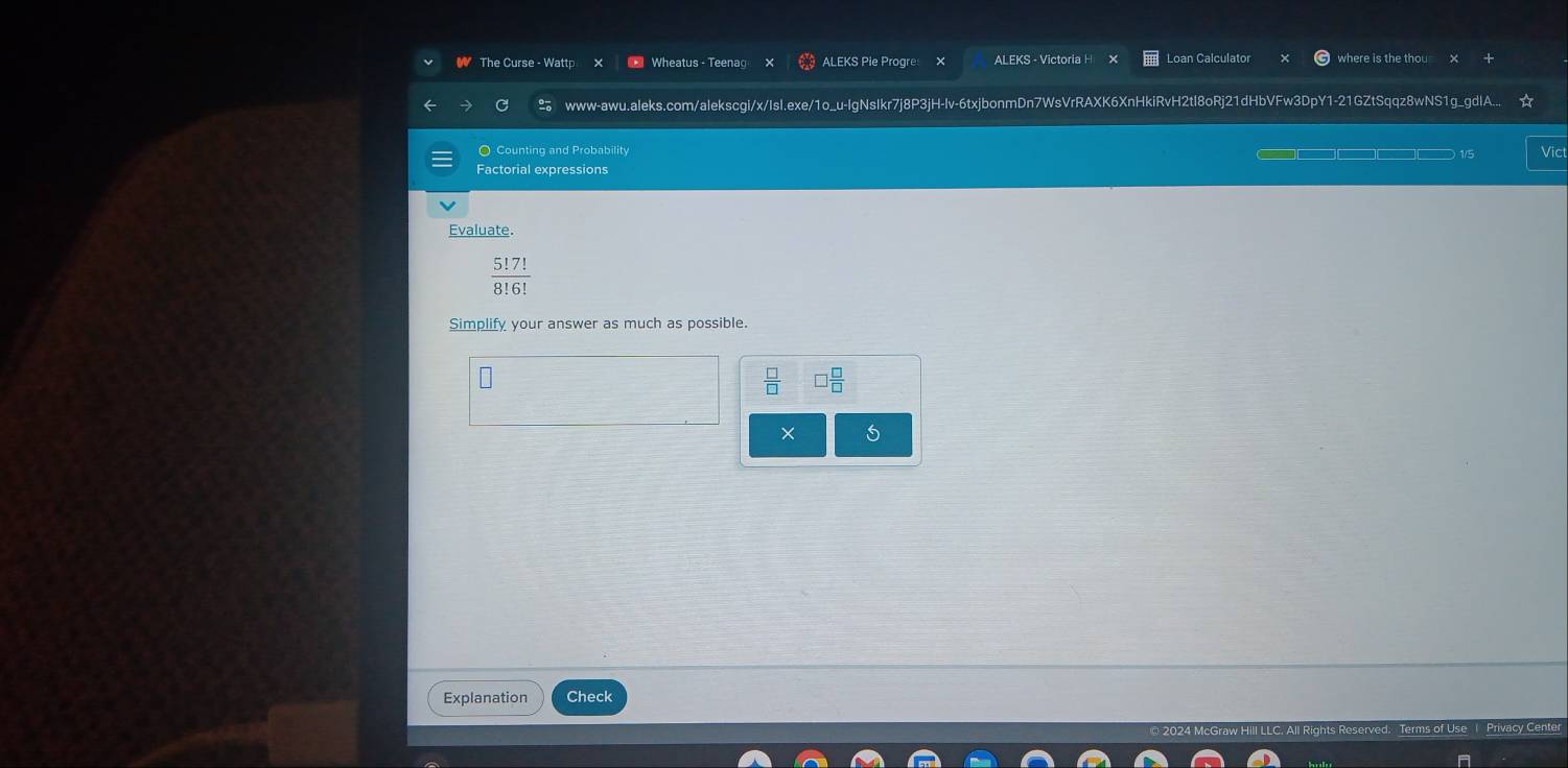 The Curse - Wattp Wheatus - Teenag ALEKS Pie Progre ALEKS - Victoría H Loan Calculator where is the thou 
www-awu.aleks.com/alekscgi/x/IsI.exe/1o_u-IgNsIkr7j8P3jH-lv-6txjbonmDn7WsVrRAXK6XnHkiRvH2tl8oRj21dHbVFw3DpY1-21GZtSqqz8wNS1g_gdIA... 
O Counting and Probability Vict 
1/5 
Factorial expressions 
Evaluate.
 5!7!/8!6! 
Simplify your answer as much as possible.
 □ /□   □  □ /□  
× 5 
Explanation Check 
rivacy Cente