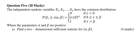 Question Five (20 Marks) 
The independent random variables X_1, X_2,..., X_n have the common distribution 
if x<0</tex> 
if 0≤ x≤ beta
P(X_i≤ x|alpha ,beta )=beginarrayl 0 (x/beta )^alpha  1endarray. if x>beta
Where the parameters α and β are positive. 
a) Find a two - dimensional sufficient statistic for (alpha ,beta ). (4 marks)