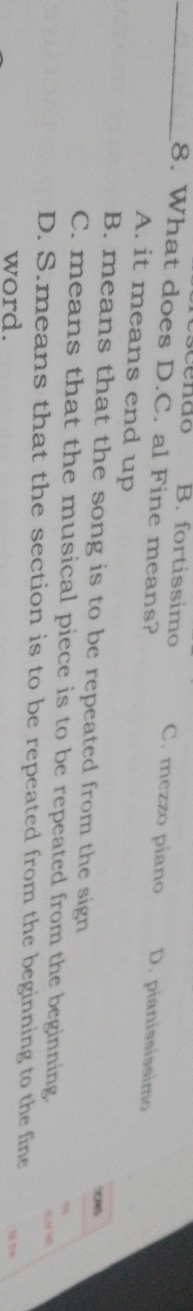 What does D.C. al Fine means?
scendo B. fortissimo C. mezzo piano D. pianississimo
A. it means end up
B. means that the song is to be repeated from the sign
e
C. means that the musical piece is to be repeated from the beginning.
D. S.means that the section is to be repeated from the beginning to the fine
word.