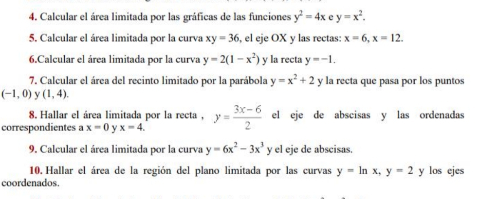 Calcular el área limitada por las gráficas de las funciones y^2=4x e y=x^2. 
5. Calcular el área limitada por la curva xy=36 , el eje OX y las rectas: x=6, x=12. 
6.Calcular el área limitada por la curva y=2(1-x^2) y la recta y=-1. 
7. Calcular el área del recinto limitado por la parábola y=x^2+2 y la recta que pasa por los puntos
(-1,0) y (1,4). 
8. Hallar el área limitada por la recta , y= (3x-6)/2  el eje de abscisas y las ordenadas 
correspondientes a x=0 y x=4. 
9. Calcular el área limitada por la curva y=6x^2-3x^3 downarrow el eje de abscisas. 
10. Hallar el área de la región del plano limitada por las curvas y=ln x, y=2 y los ejes 
coordenados.