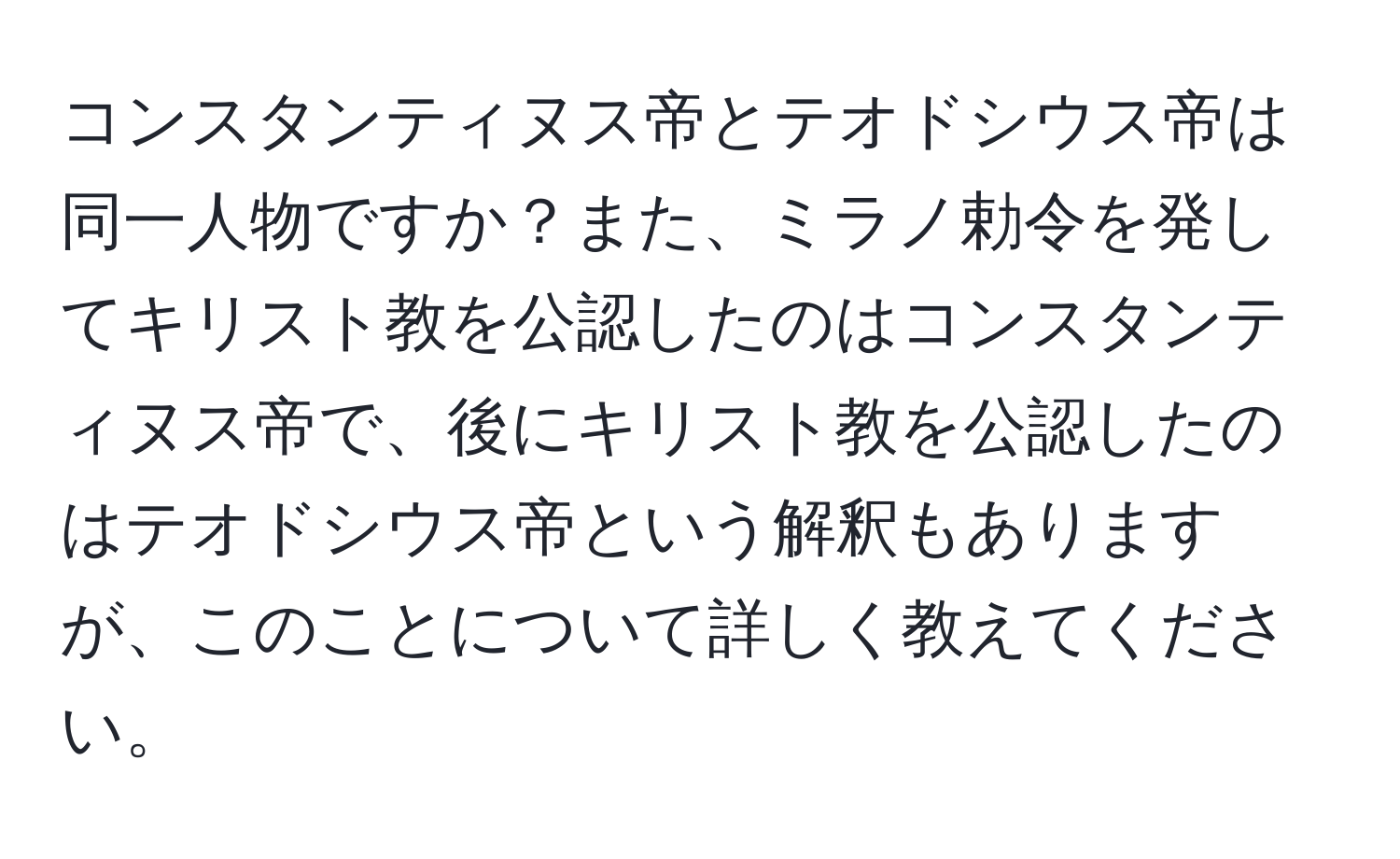 コンスタンティヌス帝とテオドシウス帝は同一人物ですか？また、ミラノ勅令を発してキリスト教を公認したのはコンスタンティヌス帝で、後にキリスト教を公認したのはテオドシウス帝という解釈もありますが、このことについて詳しく教えてください。