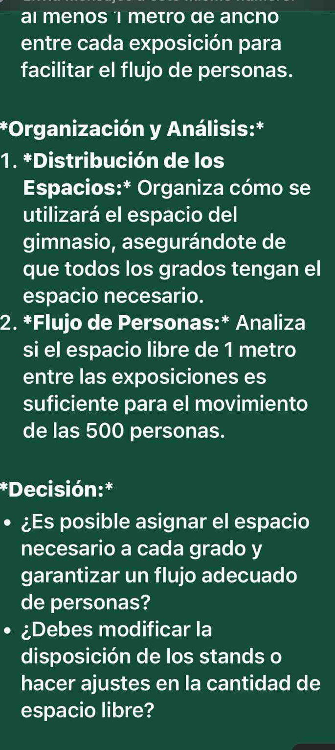 al menos 'i metro de ancno 
entre cada exposición para 
facilitar el flujo de personas. 
*Organización y Análisis:* 
1. *Distribución de los 
Espacios:* Organiza cómo se 
utilizará el espacio del 
gimnasio, asegurándote de 
que todos los grados tengan el 
espacio necesario. 
2. *Flujo de Personas:* Analiza 
si el espacio libre de 1 metro
entre las exposiciones es 
suficiente para el movimiento 
de las 500 personas. 
*Decisión:* 
¿Es posible asignar el espacio 
necesario a cada grado y 
garantizar un flujo adecuado 
de personas? 
¿Debes modificar la 
disposición de los stands o 
hacer ajustes en la cantidad de 
espacio libre?