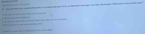 Select the pest orower for the question
14. You know that your coworker Marshall is a prospecting type. How can Marshall's manager best take advantage of Marshall's personality type?
A. Have him do the same lasks every single day.
B. Avoid giving him deadlines.
C. Have him work alone so that he doesn't get ideas from his coworkers.
D. Expose him to new tasks and ideas often.
Mark for review (Will se highlighted on the review page)