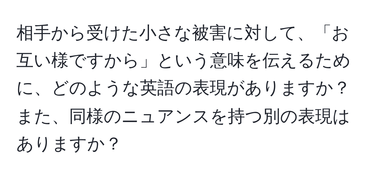 相手から受けた小さな被害に対して、「お互い様ですから」という意味を伝えるために、どのような英語の表現がありますか？また、同様のニュアンスを持つ別の表現はありますか？