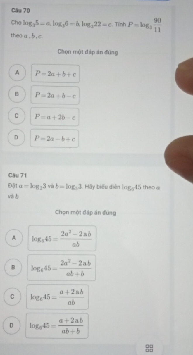 Cho log _35=a, log _36=b, log _322=c. Tính P=log _3 90/11 
theo a , b , c.
Chọn một đáp án đúng
A P=2a+b+c
B P=2a+b-c
C P=a+2b-c
D P=2a-b+c
Câu 71
Đặt a=log _23 và b=log _53. Hãy biểu diễn log _645 theo a
và b
Chọn một đáp án đúng
A log _645= (2a^2-2ab)/ab 
B log _645= (2a^2-2ab)/ab+b 
C log _645= (a+2ab)/ab 
D log _645= (a+2ab)/ab+b 
□□