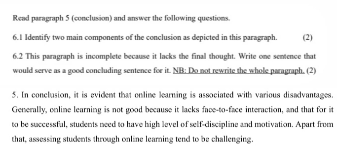 Read paragraph 5 (conclusion) and answer the following questions. 
6.1 Identify two main components of the conclusion as depicted in this paragraph. (2) 
6.2 This paragraph is incomplete because it lacks the final thought. Write one sentence that 
would serve as a good concluding sentence for it. NB: Do not rewrite the whole paragraph. (2) 
5. In conclusion, it is evident that online learning is associated with various disadvantages. 
Generally, online learning is not good because it lacks face-to-face interaction, and that for it 
to be successful, students need to have high level of self-discipline and motivation. Apart from 
that, assessing students through online learning tend to be challenging.