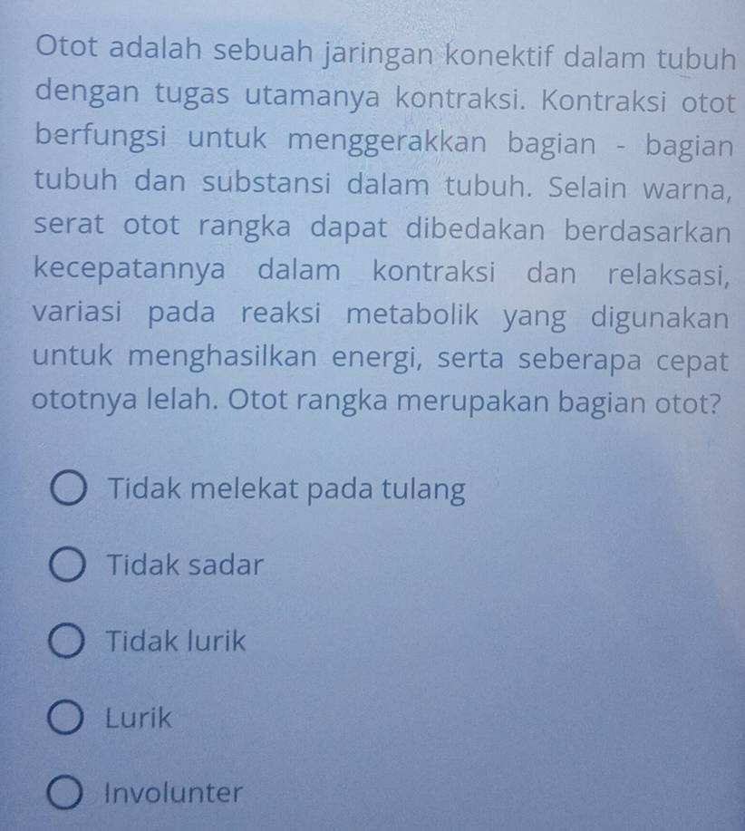 Otot adalah sebuah jaringan konektif dalam tubuh
dengan tugas utamanya kontraksi. Kontraksi otot
berfungsi untuk menggerakkan bagian - bagian
tubuh dan substansi dalam tubuh. Selain warna,
serat otot rangka dapat dibedakan berdasarkan
kecepatannya dalam kontraksi dan relaksasi,
variasi pada reaksi metabolik yang digunakan
untuk menghasilkan energi, serta seberapa cepat
ototnya lelah. Otot rangka merupakan bagian otot?
Tidak melekat pada tulang
Tidak sadar
Tidak lurik
Lurik
Involunter