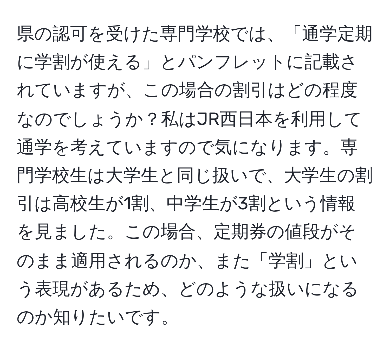 県の認可を受けた専門学校では、「通学定期に学割が使える」とパンフレットに記載されていますが、この場合の割引はどの程度なのでしょうか？私はJR西日本を利用して通学を考えていますので気になります。専門学校生は大学生と同じ扱いで、大学生の割引は高校生が1割、中学生が3割という情報を見ました。この場合、定期券の値段がそのまま適用されるのか、また「学割」という表現があるため、どのような扱いになるのか知りたいです。