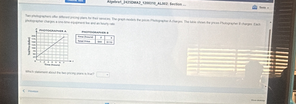 Algebra1_2425DMA2_1200310_AL002: Section ... 
Toots v 
Two photographers offer different pricing plans for their services. The graph models the prices Photographer A charges. The table shows the prices Photographer B charges. Each 
photographer charges a one-time equipment fee and an hourly rate. 
Which statement about the two pricing plans is true? 
Previous 
hoar desktep