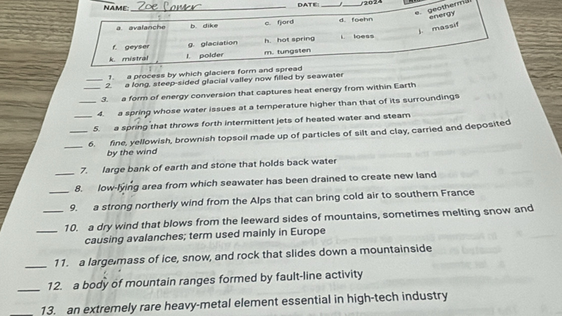 NAME:_
DATE: __/2024
e geothermal
energy
a. avalanche b. dike c. fjord d. foehn
j. massif
f. geyser g. glaciation h. hot spring I. loess
k. mistral l. polder m. tungsten
1. a process by which glaciers form and spread
_2. a long, steep-sided glacial valley now filled by seawater
_3. a form of energy conversion that captures heat energy from within Earth
_4. a spring whose water issues at a temperature higher than that of its surroundings
_5. a spring that throws forth intermittent jets of heated water and steam
_6. fine, yellowish, brownish topsoil made up of particles of silt and clay, carried and deposited
by the wind
7. large bank of earth and stone that holds back water
_8. low-lying area from which seawater has been drained to create new land
_9. a strong northerly wind from the Alps that can bring cold air to southern France
_10. a dry wind that blows from the leeward sides of mountains, sometimes melting snow and
causing avalanches; term used mainly in Europe
_11. a largemass of ice, snow, and rock that slides down a mountainside
_12. a body of mountain ranges formed by fault-line activity
_13. an extremely rare heavy-metal element essential in high-tech industry