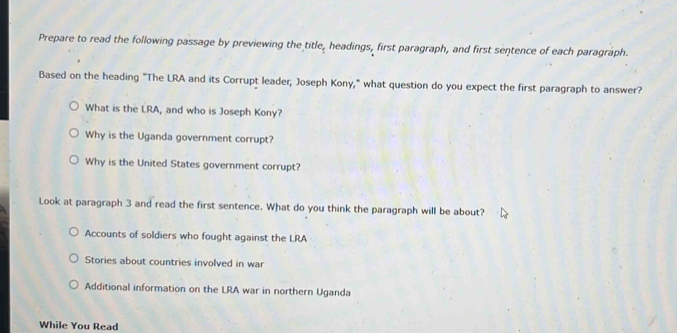 Prepare to read the following passage by previewing the title, headings, first paragraph, and first sentence of each paragraph.
Based on the heading "The LRA and its Corrupt leader, Joseph Kony," what question do you expect the first paragraph to answer?
What is the LRA, and who is Joseph Kony?
Why is the Uganda government corrupt?
Why is the United States government corrupt?
Look at paragraph 3 and read the first sentence. What do you think the paragraph will be about?
Accounts of soldiers who fought against the LRA
Stories about countries involved in war
Additional information on the LRA war in northern Uganda
While You Read