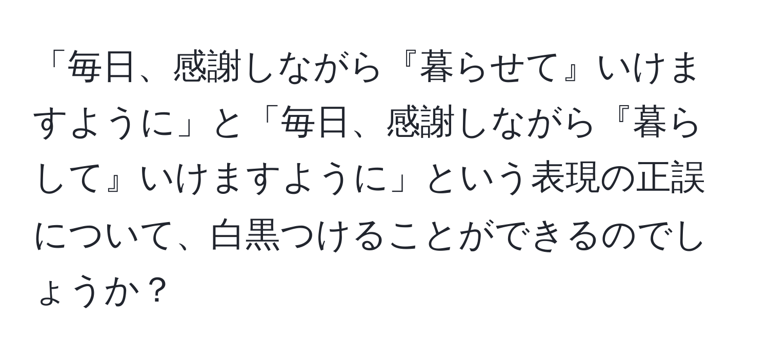 「毎日、感謝しながら『暮らせて』いけますように」と「毎日、感謝しながら『暮らして』いけますように」という表現の正誤について、白黒つけることができるのでしょうか？