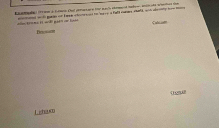 Example: Draw a Lewis Out structure for each element below. Indicate whether the 
element will gain or lose electrons to have a full outer shell, and identity how miny 
electrons it will gain or lose . 
Calsium 
Bromane 
Oxygen 
Lithium