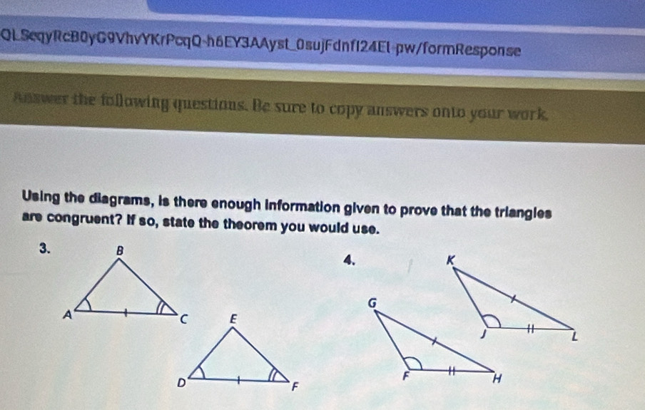 QLSeqyRcB0yG9VhvYKrPcqQ-h6EY3AAyst_0sujFdnf124Et-pw/formResponse 
Answer the following questions. Be sure to copy answers onto your work, 
Using the diagrams, is there enough information given to prove that the triangles 
are congruent? If so, state the theorem you would use. 
3. 
4.