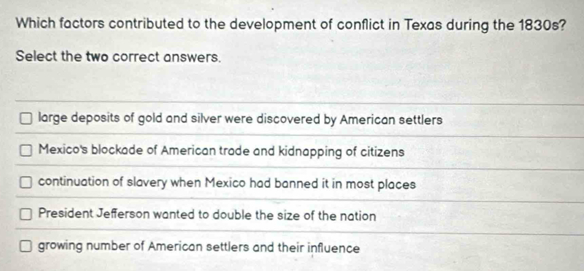 Which factors contributed to the development of conflict in Texas during the 1830s?
Select the two correct answers.
large deposits of gold and silver were discovered by American settlers
Mexico's blockade of American trade and kidnapping of citizens
continuation of slavery when Mexico had banned it in most places
President Jefferson wanted to double the size of the nation
growing number of American settlers and their influence