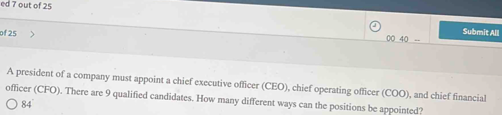 ed 7 out of 25
of 25
Submit All
0040- 
A president of a company must appoint a chief executive officer (CEO), chief operating officer (COO), and chief financial
officer (CFO). There are 9 qualified candidates. How many different ways can the positions be appointed?
84°