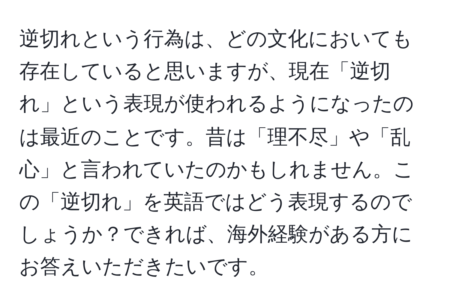 逆切れという行為は、どの文化においても存在していると思いますが、現在「逆切れ」という表現が使われるようになったのは最近のことです。昔は「理不尽」や「乱心」と言われていたのかもしれません。この「逆切れ」を英語ではどう表現するのでしょうか？できれば、海外経験がある方にお答えいただきたいです。