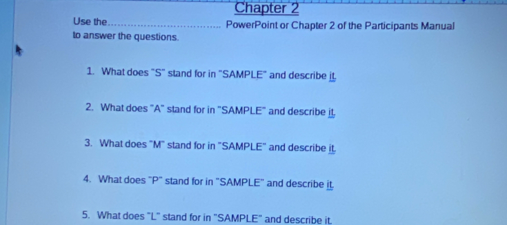 Chapter 2 
Use the _PowerPoint or Chapter 2 of the Participants Manual 
to answer the questions. 
1. What does "S" stand for in "SAMPLE" and describe it 
2. What does "A" stand for in "SAMPLE" and describe it 
3. What does "M" stand for in "SAMPLE" and describe it 
4. What does "P" stand for in "SAMPLE" and describe it. 
5. What does "L" stand for in "SAMPLE" and describe it.