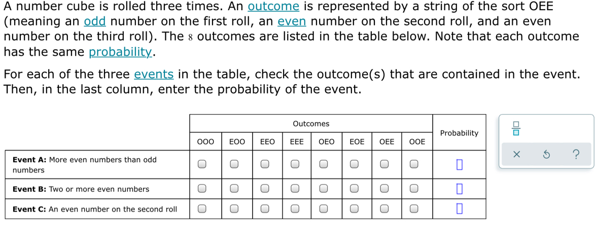 A number cube is rolled three times. An outcome is represented by a string of the sort OEE
(meaning an odd number on the first roll, an even number on the second roll, and an even
number on the third roll). The 8 outcomes are listed in the table below. Note that each outcome
has the same probability.
For each of the three events in the table, check the outcome(s) that are contained in the event.
Then, in the last column, enter the probability of the event.
？