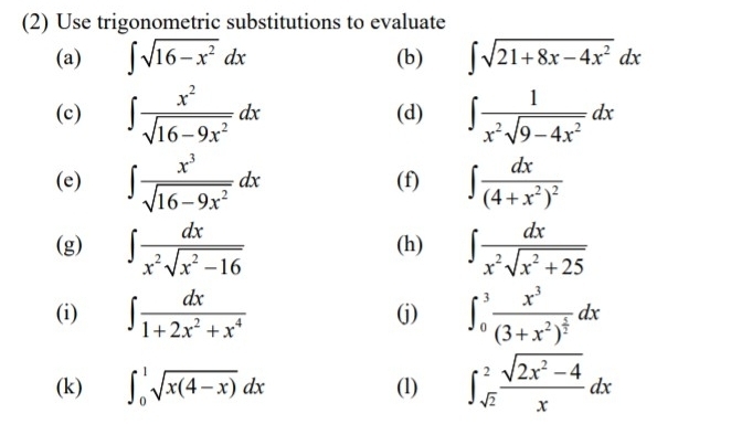 (2) Use trigonometric substitutions to evaluate 
(a) ∈t sqrt(16-x^2)dx (b) ∈t sqrt(21+8x-4x^2)dx
(c) ∈t  x^2/sqrt(16-9x^2) dx (d) ∈t  1/x^2sqrt(9-4x^2) dx
(e) ∈t  x^3/sqrt(16-9x^2) dx (f) ∈t frac dx(4+x^2)^2
(g) ∈t  dx/x^2sqrt(x^2-16)  (h) ∈t  dx/x^2sqrt(x^2+25) 
(i) ∈t  dx/1+2x^2+x^4  (j) ∈t _0^(3frac x^3)(3+x^2)^ 1/2 dx
(k) ∈t _0^(1sqrt(x(4-x))dx (1) ∈t _sqrt 2)^2 (sqrt(2x^2-4))/x dx