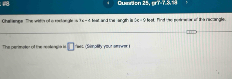 #8 Question 25, gr7-7.3.18 
Challenge The width of a rectangle is 7x-4 feet and the length is 3x+9 feet. Find the perimeter of the rectangle. 
The perimeter of the rectangle is □ fee . (Simplify your answer.)