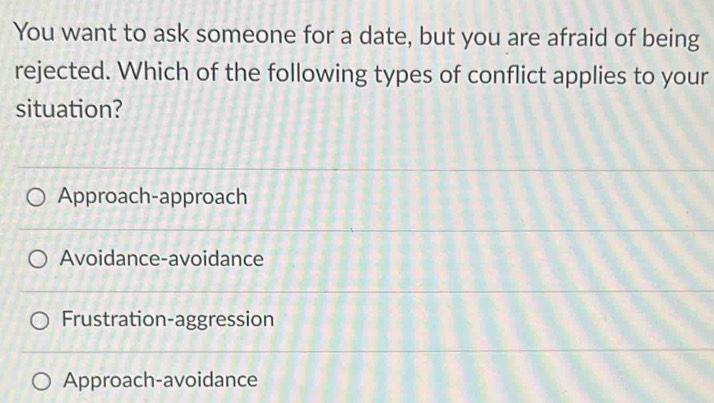 You want to ask someone for a date, but you are afraid of being
rejected. Which of the following types of conflict applies to your
situation?
Approach-approach
Avoidance-avoidance
Frustration-aggression
Approach-avoidance