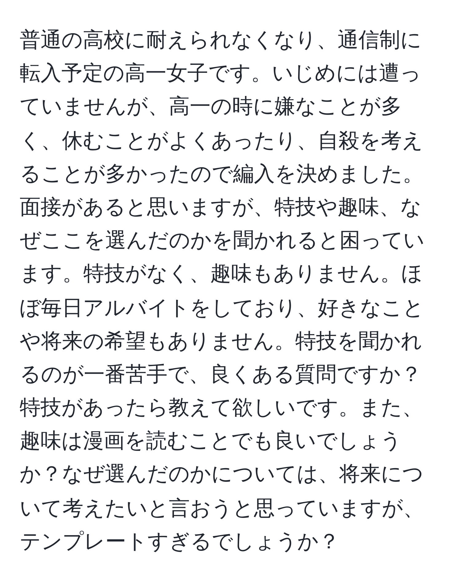 普通の高校に耐えられなくなり、通信制に転入予定の高一女子です。いじめには遭っていませんが、高一の時に嫌なことが多く、休むことがよくあったり、自殺を考えることが多かったので編入を決めました。面接があると思いますが、特技や趣味、なぜここを選んだのかを聞かれると困っています。特技がなく、趣味もありません。ほぼ毎日アルバイトをしており、好きなことや将来の希望もありません。特技を聞かれるのが一番苦手で、良くある質問ですか？特技があったら教えて欲しいです。また、趣味は漫画を読むことでも良いでしょうか？なぜ選んだのかについては、将来について考えたいと言おうと思っていますが、テンプレートすぎるでしょうか？