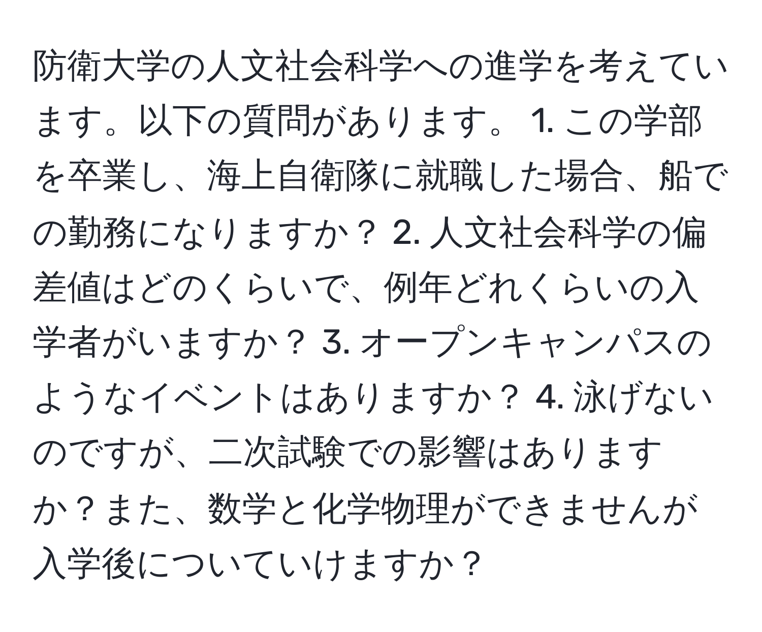 防衛大学の人文社会科学への進学を考えています。以下の質問があります。 1. この学部を卒業し、海上自衛隊に就職した場合、船での勤務になりますか？ 2. 人文社会科学の偏差値はどのくらいで、例年どれくらいの入学者がいますか？ 3. オープンキャンパスのようなイベントはありますか？ 4. 泳げないのですが、二次試験での影響はありますか？また、数学と化学物理ができませんが入学後についていけますか？