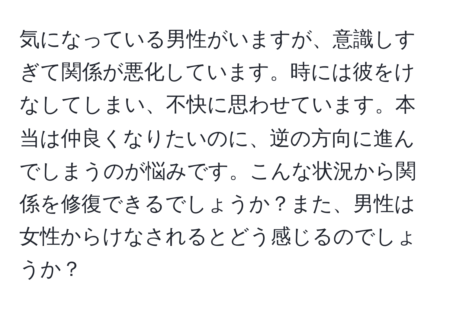 気になっている男性がいますが、意識しすぎて関係が悪化しています。時には彼をけなしてしまい、不快に思わせています。本当は仲良くなりたいのに、逆の方向に進んでしまうのが悩みです。こんな状況から関係を修復できるでしょうか？また、男性は女性からけなされるとどう感じるのでしょうか？