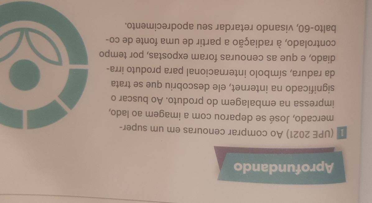 Aprofundando 
1 (UPE 2021) Ao comprar cenouras em um super- 
mercado, José se deparou com a imagem ao lado, 
impressa na embalagem do produto. Ao buscar o 
significado na internet, ele descobriu que se trata 
da radura, símbolo internacional para produto irra- 
diado, e que as cenouras foram expostas, por tempo 
controlado, à radiação a partir de uma fonte de co- 
balto- 60, visando retardar seu apodrecimento.