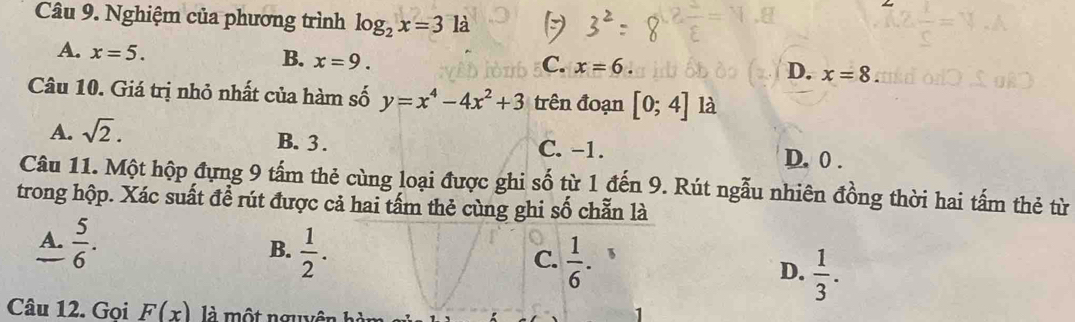 Nghiệm của phương trình log _2x=31 a
A. x=5. x=9. 
B.
C. x=6
D. x=8. 
Câu 10. Giá trị nhỏ nhất của hàm số y=x^4-4x^2+3 trên đoạn [0;4] là
A. sqrt(2).
B. 3. C. −1. D. 0.
Câu 11. Một hộp đựng 9 tấm thẻ cùng loại được ghi số từ 1 đến 9. Rút ngẫu nhiên đồng thời hai tấm thẻ từ
trong hộp. Xác suất đề rút được cả hai tấm thẻ cùng ghi số chẵn là
A.  5/6 .
C.
B.  1/2 .  1/6 . B
D.  1/3 . 
Câu 12. Gọi F(x) là một nguyê