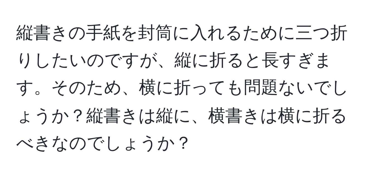 縦書きの手紙を封筒に入れるために三つ折りしたいのですが、縦に折ると長すぎます。そのため、横に折っても問題ないでしょうか？縦書きは縦に、横書きは横に折るべきなのでしょうか？