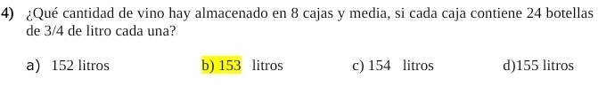 ¿Qué cantidad de vino hay almacenado en 8 cajas y media, si cada caja contiene 24 botellas
de 3/4 de litro cada una?
a) 152 litros b) 153 litros c) 154 litros d) 155 litros