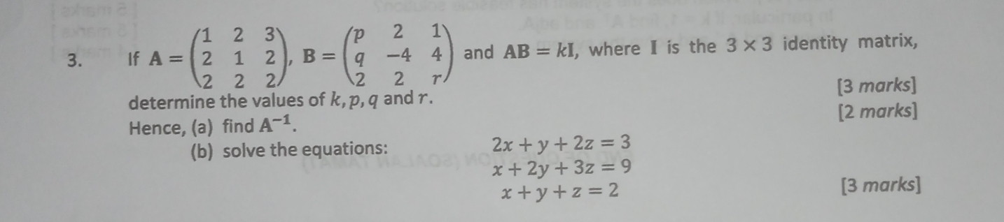 €£ If A=beginpmatrix 1&2&3 2&1&2 2&2&2endpmatrix , B=beginpmatrix p&2&1 q&-4&4 2&2&rendpmatrix and AB=kI , where Ⅱ is the 3* 3 identity matrix, 
determine the values of k, p, q and r. [3 marks] 
Hence, (a) find A^(-1). 
[2 marks] 
(b) solve the equations:
2x+y+2z=3
x+2y+3z=9
x+y+z=2 [3 marks]