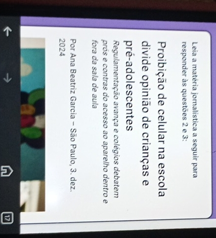 Leia a matéria jornalística a seguir para 
responder às questões 2 e 3: 
Proibição de celular na escola 
divide opinião de crianças e 
pré-adolescentes 
Regulamentação avança e colégios debatem 
prós e contras do acesso ao aparelho dentro e 
fora da sala de aula 
Por Ana Beatriz Garcia - São Paulo, 3. dez. 
2024 
17