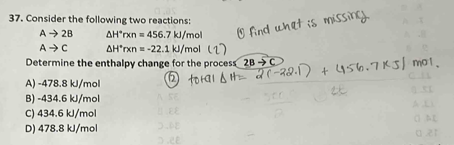 Consider the following two reactions:
Ato 2B △ H°rxn=456.7kJ/mol
Ato C △ H°rxn=-22.1kJ/mol°
Determine the enthalpy change for the process 2Bto C
A) -478.8 kJ/mol
B) -434.6 kJ/mol
C) 434.6 kJ/mol
UEE
D) 478.8 kJ/mol DDE