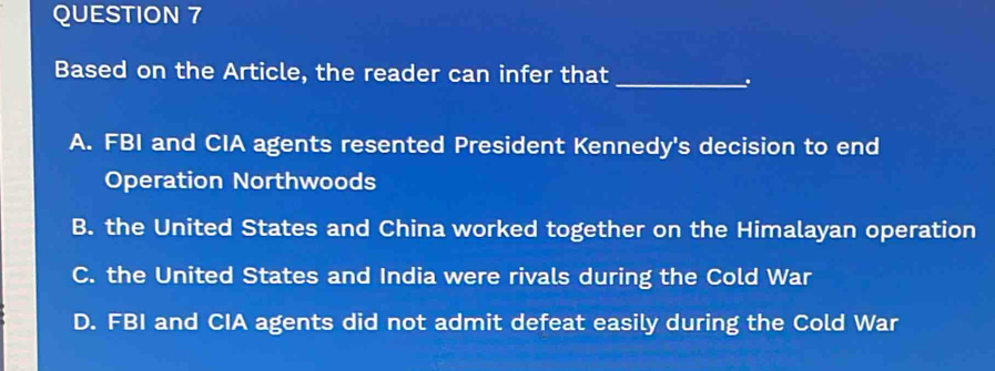 Based on the Article, the reader can infer that_

A. FBI and CIA agents resented President Kennedy's decision to end
Operation Northwoods
B. the United States and China worked together on the Himalayan operation
C. the United States and India were rivals during the Cold War
D. FBI and CIA agents did not admit defeat easily during the Cold War