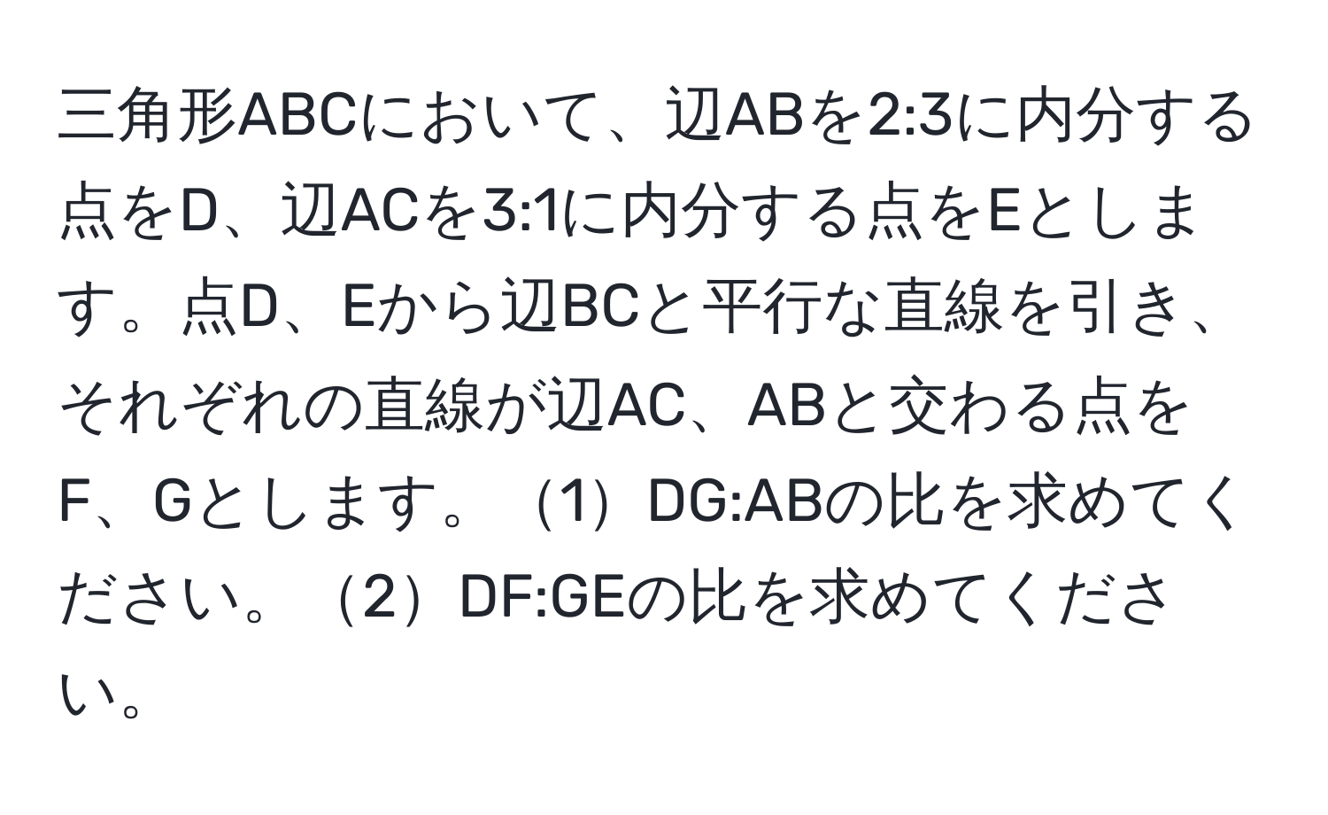 三角形ABCにおいて、辺ABを2:3に内分する点をD、辺ACを3:1に内分する点をEとします。点D、Eから辺BCと平行な直線を引き、それぞれの直線が辺AC、ABと交わる点をF、Gとします。1DG:ABの比を求めてください。2DF:GEの比を求めてください。