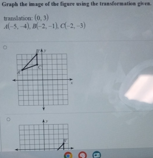 Graph the image of the figure using the transformation given.
translation: (0,3)
A(-5,-4),B(-2,-1),C(-2,-3)
y
B'