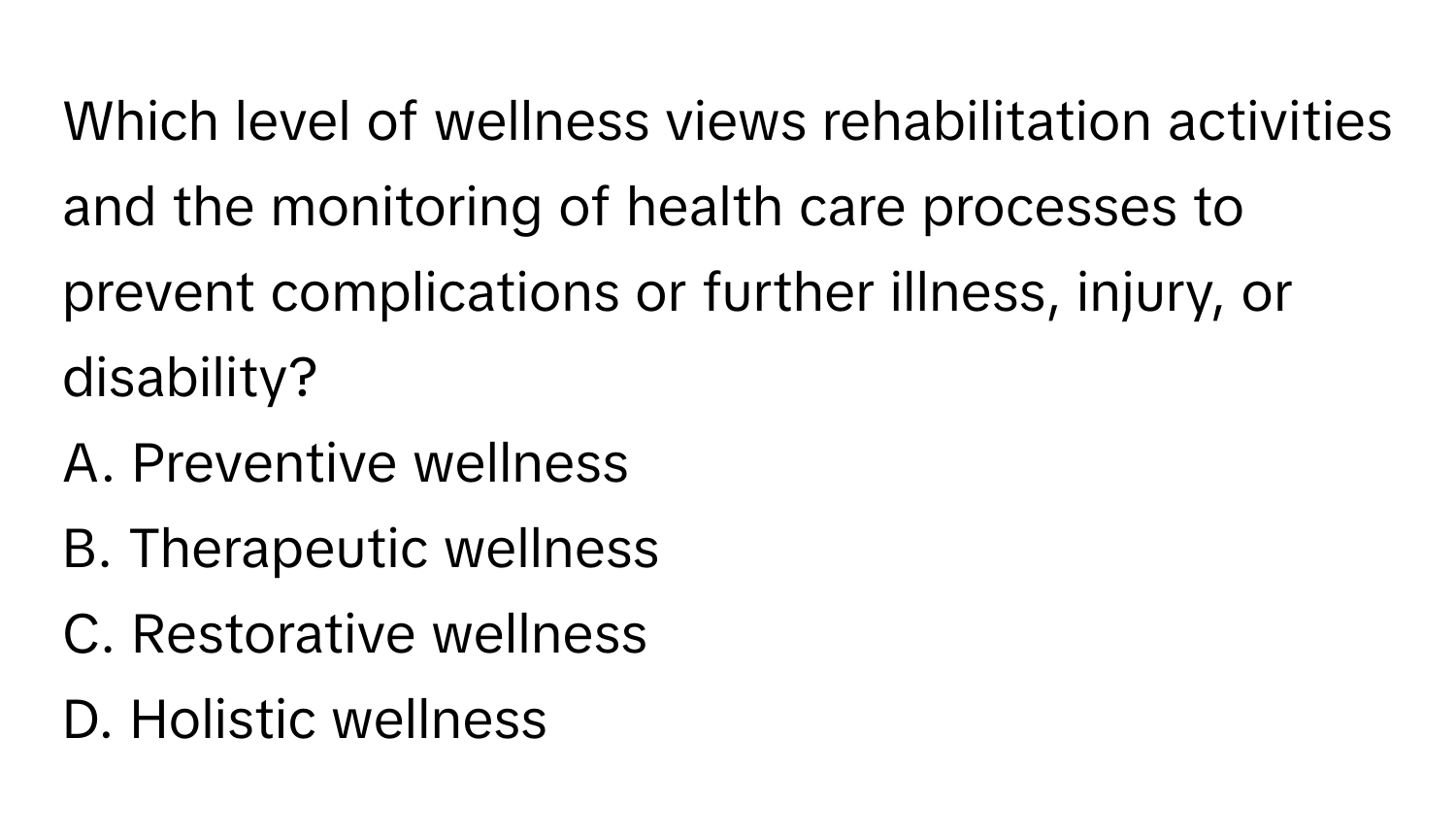 Which level of wellness views rehabilitation activities and the monitoring of health care processes to prevent complications or further illness, injury, or disability?

A. Preventive wellness
B. Therapeutic wellness
C. Restorative wellness
D. Holistic wellness